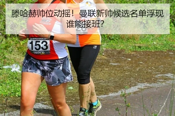 滕哈赫帅位动摇！曼联新帅候选名单浮现谁能接班？