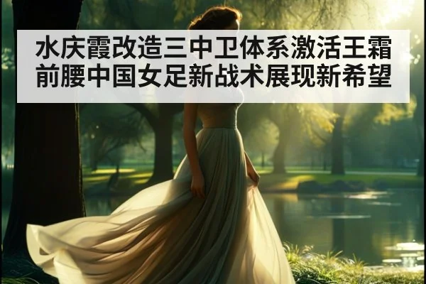水庆霞改造三中卫体系激活王霜前腰中国女足新战术展现新希望