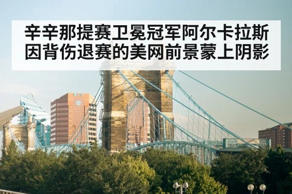 辛辛那提赛卫冕冠军阿尔卡拉斯因背伤退赛的美网前景蒙上阴影